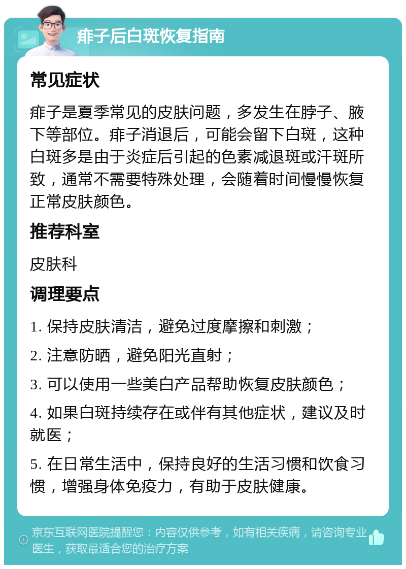 痱子后白斑恢复指南 常见症状 痱子是夏季常见的皮肤问题，多发生在脖子、腋下等部位。痱子消退后，可能会留下白斑，这种白斑多是由于炎症后引起的色素减退斑或汗斑所致，通常不需要特殊处理，会随着时间慢慢恢复正常皮肤颜色。 推荐科室 皮肤科 调理要点 1. 保持皮肤清洁，避免过度摩擦和刺激； 2. 注意防晒，避免阳光直射； 3. 可以使用一些美白产品帮助恢复皮肤颜色； 4. 如果白斑持续存在或伴有其他症状，建议及时就医； 5. 在日常生活中，保持良好的生活习惯和饮食习惯，增强身体免疫力，有助于皮肤健康。