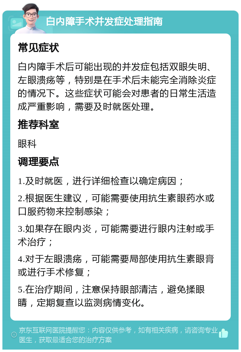 白内障手术并发症处理指南 常见症状 白内障手术后可能出现的并发症包括双眼失明、左眼溃疡等，特别是在手术后未能完全消除炎症的情况下。这些症状可能会对患者的日常生活造成严重影响，需要及时就医处理。 推荐科室 眼科 调理要点 1.及时就医，进行详细检查以确定病因； 2.根据医生建议，可能需要使用抗生素眼药水或口服药物来控制感染； 3.如果存在眼内炎，可能需要进行眼内注射或手术治疗； 4.对于左眼溃疡，可能需要局部使用抗生素眼膏或进行手术修复； 5.在治疗期间，注意保持眼部清洁，避免揉眼睛，定期复查以监测病情变化。