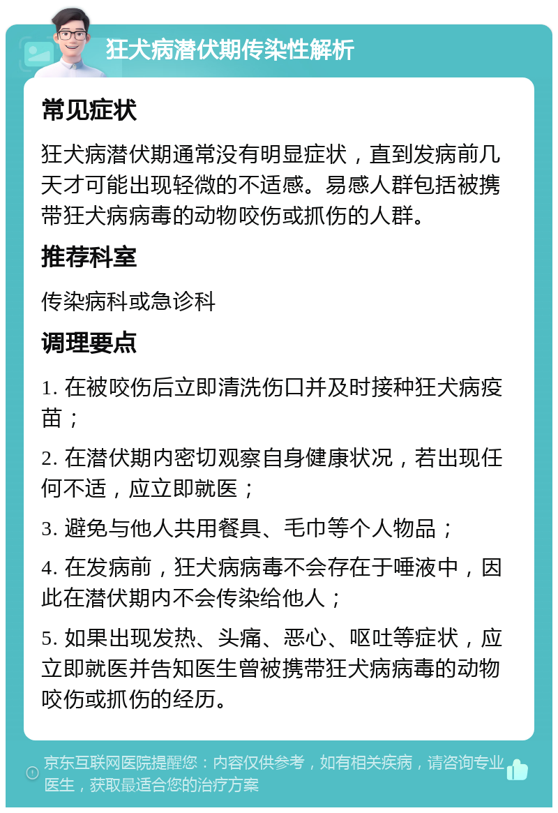 狂犬病潜伏期传染性解析 常见症状 狂犬病潜伏期通常没有明显症状，直到发病前几天才可能出现轻微的不适感。易感人群包括被携带狂犬病病毒的动物咬伤或抓伤的人群。 推荐科室 传染病科或急诊科 调理要点 1. 在被咬伤后立即清洗伤口并及时接种狂犬病疫苗； 2. 在潜伏期内密切观察自身健康状况，若出现任何不适，应立即就医； 3. 避免与他人共用餐具、毛巾等个人物品； 4. 在发病前，狂犬病病毒不会存在于唾液中，因此在潜伏期内不会传染给他人； 5. 如果出现发热、头痛、恶心、呕吐等症状，应立即就医并告知医生曾被携带狂犬病病毒的动物咬伤或抓伤的经历。