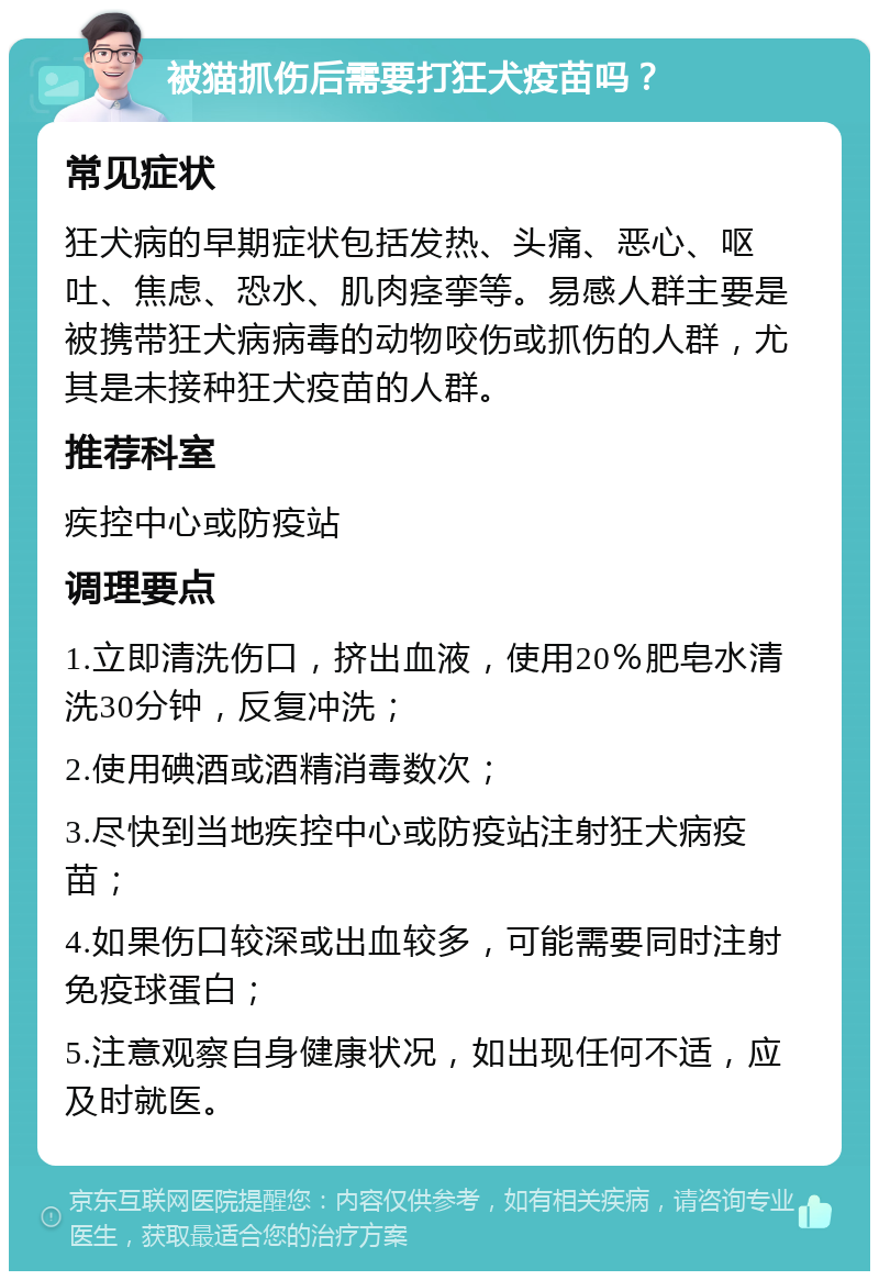 被猫抓伤后需要打狂犬疫苗吗？ 常见症状 狂犬病的早期症状包括发热、头痛、恶心、呕吐、焦虑、恐水、肌肉痉挛等。易感人群主要是被携带狂犬病病毒的动物咬伤或抓伤的人群，尤其是未接种狂犬疫苗的人群。 推荐科室 疾控中心或防疫站 调理要点 1.立即清洗伤口，挤出血液，使用20％肥皂水清洗30分钟，反复冲洗； 2.使用碘酒或酒精消毒数次； 3.尽快到当地疾控中心或防疫站注射狂犬病疫苗； 4.如果伤口较深或出血较多，可能需要同时注射免疫球蛋白； 5.注意观察自身健康状况，如出现任何不适，应及时就医。