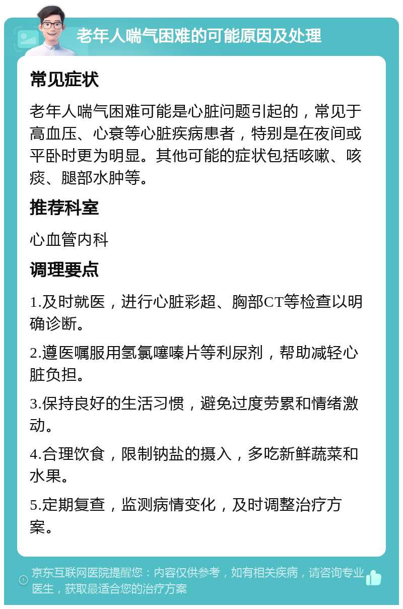 老年人喘气困难的可能原因及处理 常见症状 老年人喘气困难可能是心脏问题引起的，常见于高血压、心衰等心脏疾病患者，特别是在夜间或平卧时更为明显。其他可能的症状包括咳嗽、咳痰、腿部水肿等。 推荐科室 心血管内科 调理要点 1.及时就医，进行心脏彩超、胸部CT等检查以明确诊断。 2.遵医嘱服用氢氯噻嗪片等利尿剂，帮助减轻心脏负担。 3.保持良好的生活习惯，避免过度劳累和情绪激动。 4.合理饮食，限制钠盐的摄入，多吃新鲜蔬菜和水果。 5.定期复查，监测病情变化，及时调整治疗方案。