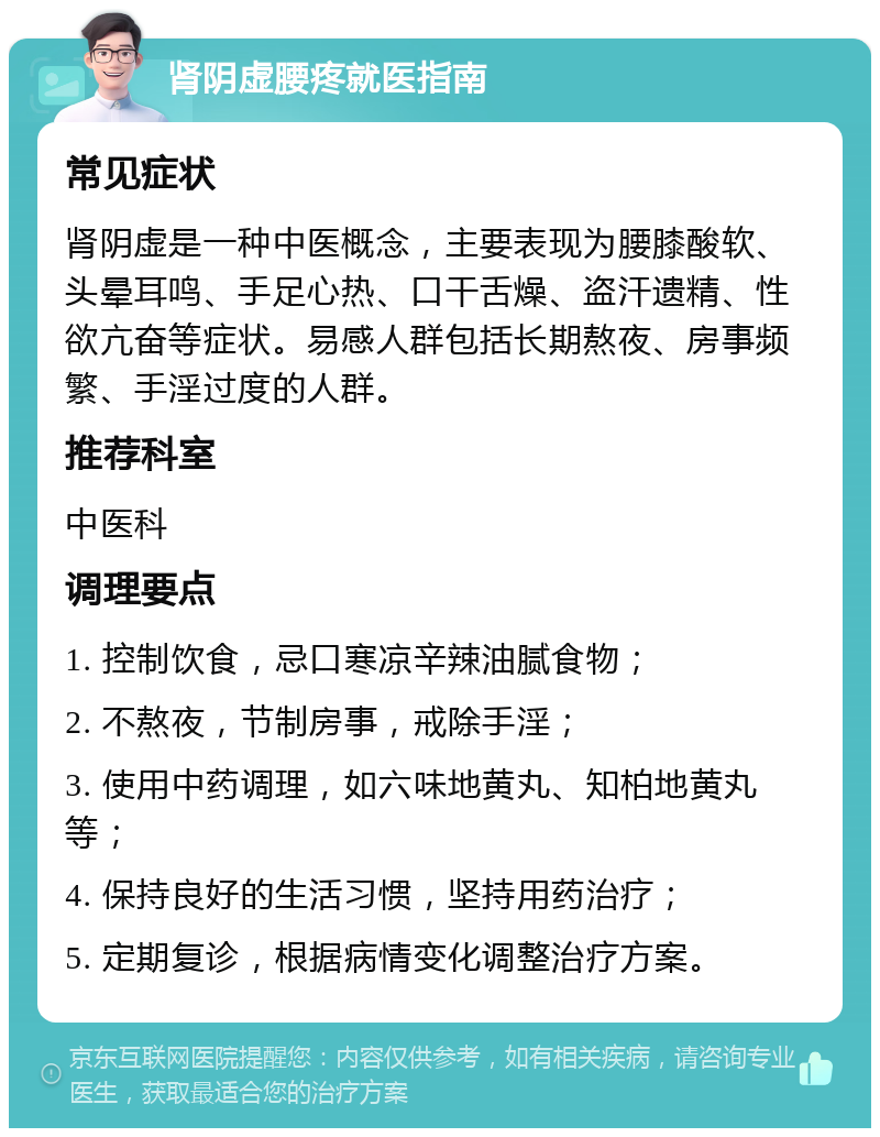 肾阴虚腰疼就医指南 常见症状 肾阴虚是一种中医概念，主要表现为腰膝酸软、头晕耳鸣、手足心热、口干舌燥、盗汗遗精、性欲亢奋等症状。易感人群包括长期熬夜、房事频繁、手淫过度的人群。 推荐科室 中医科 调理要点 1. 控制饮食，忌口寒凉辛辣油腻食物； 2. 不熬夜，节制房事，戒除手淫； 3. 使用中药调理，如六味地黄丸、知柏地黄丸等； 4. 保持良好的生活习惯，坚持用药治疗； 5. 定期复诊，根据病情变化调整治疗方案。