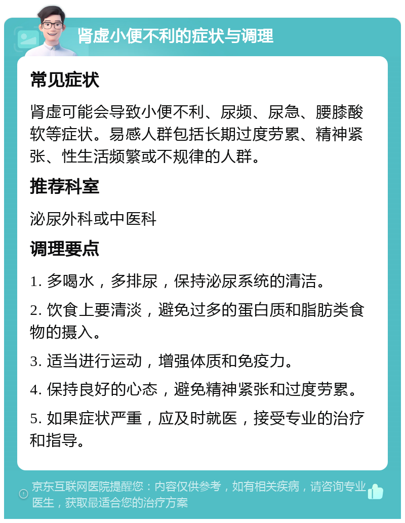 肾虚小便不利的症状与调理 常见症状 肾虚可能会导致小便不利、尿频、尿急、腰膝酸软等症状。易感人群包括长期过度劳累、精神紧张、性生活频繁或不规律的人群。 推荐科室 泌尿外科或中医科 调理要点 1. 多喝水，多排尿，保持泌尿系统的清洁。 2. 饮食上要清淡，避免过多的蛋白质和脂肪类食物的摄入。 3. 适当进行运动，增强体质和免疫力。 4. 保持良好的心态，避免精神紧张和过度劳累。 5. 如果症状严重，应及时就医，接受专业的治疗和指导。