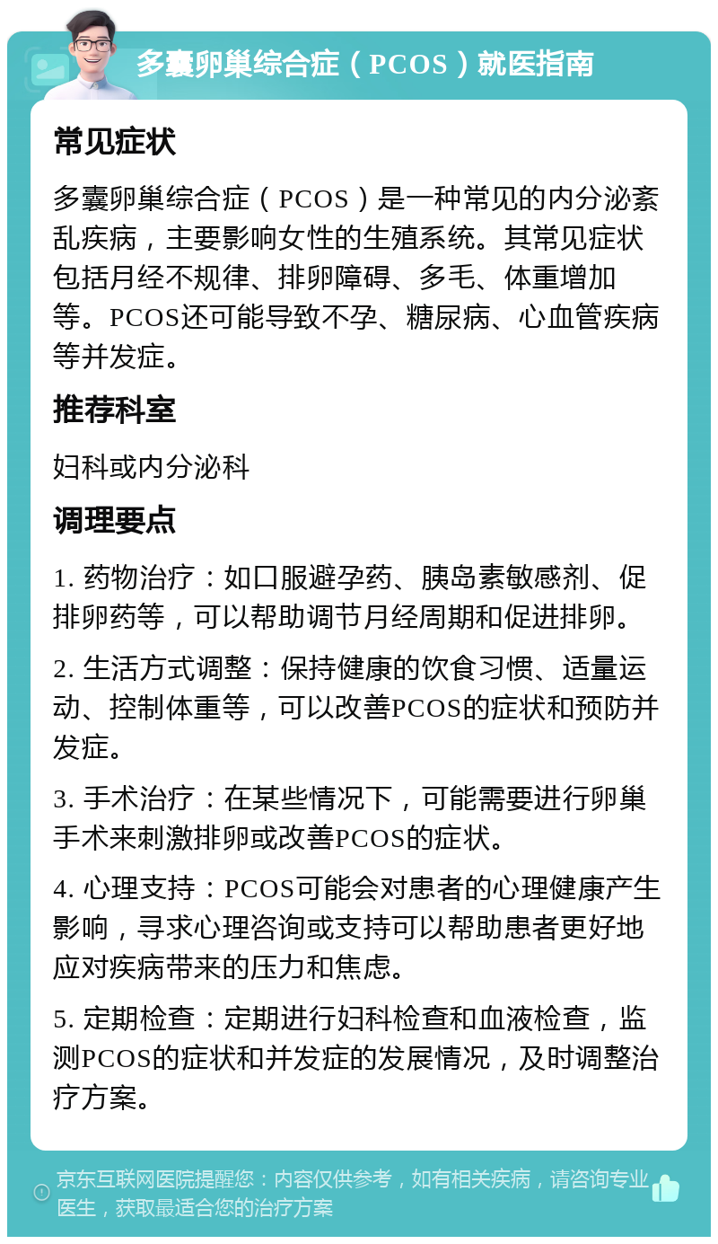 多囊卵巢综合症（PCOS）就医指南 常见症状 多囊卵巢综合症（PCOS）是一种常见的内分泌紊乱疾病，主要影响女性的生殖系统。其常见症状包括月经不规律、排卵障碍、多毛、体重增加等。PCOS还可能导致不孕、糖尿病、心血管疾病等并发症。 推荐科室 妇科或内分泌科 调理要点 1. 药物治疗：如口服避孕药、胰岛素敏感剂、促排卵药等，可以帮助调节月经周期和促进排卵。 2. 生活方式调整：保持健康的饮食习惯、适量运动、控制体重等，可以改善PCOS的症状和预防并发症。 3. 手术治疗：在某些情况下，可能需要进行卵巢手术来刺激排卵或改善PCOS的症状。 4. 心理支持：PCOS可能会对患者的心理健康产生影响，寻求心理咨询或支持可以帮助患者更好地应对疾病带来的压力和焦虑。 5. 定期检查：定期进行妇科检查和血液检查，监测PCOS的症状和并发症的发展情况，及时调整治疗方案。