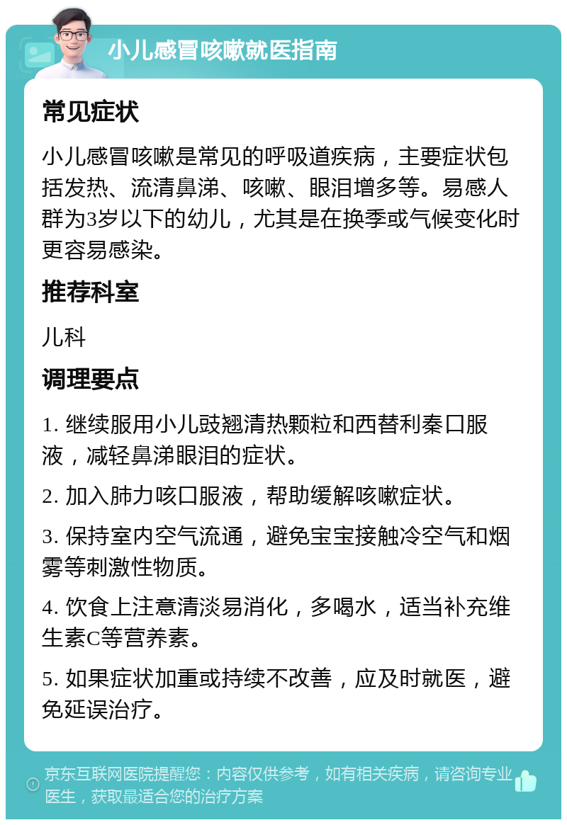 小儿感冒咳嗽就医指南 常见症状 小儿感冒咳嗽是常见的呼吸道疾病，主要症状包括发热、流清鼻涕、咳嗽、眼泪增多等。易感人群为3岁以下的幼儿，尤其是在换季或气候变化时更容易感染。 推荐科室 儿科 调理要点 1. 继续服用小儿豉翘清热颗粒和西替利秦口服液，减轻鼻涕眼泪的症状。 2. 加入肺力咳口服液，帮助缓解咳嗽症状。 3. 保持室内空气流通，避免宝宝接触冷空气和烟雾等刺激性物质。 4. 饮食上注意清淡易消化，多喝水，适当补充维生素C等营养素。 5. 如果症状加重或持续不改善，应及时就医，避免延误治疗。