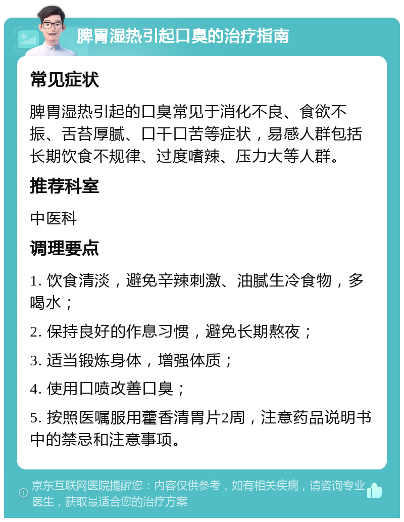 脾胃湿热引起口臭的治疗指南 常见症状 脾胃湿热引起的口臭常见于消化不良、食欲不振、舌苔厚腻、口干口苦等症状，易感人群包括长期饮食不规律、过度嗜辣、压力大等人群。 推荐科室 中医科 调理要点 1. 饮食清淡，避免辛辣刺激、油腻生冷食物，多喝水； 2. 保持良好的作息习惯，避免长期熬夜； 3. 适当锻炼身体，增强体质； 4. 使用口喷改善口臭； 5. 按照医嘱服用藿香清胃片2周，注意药品说明书中的禁忌和注意事项。