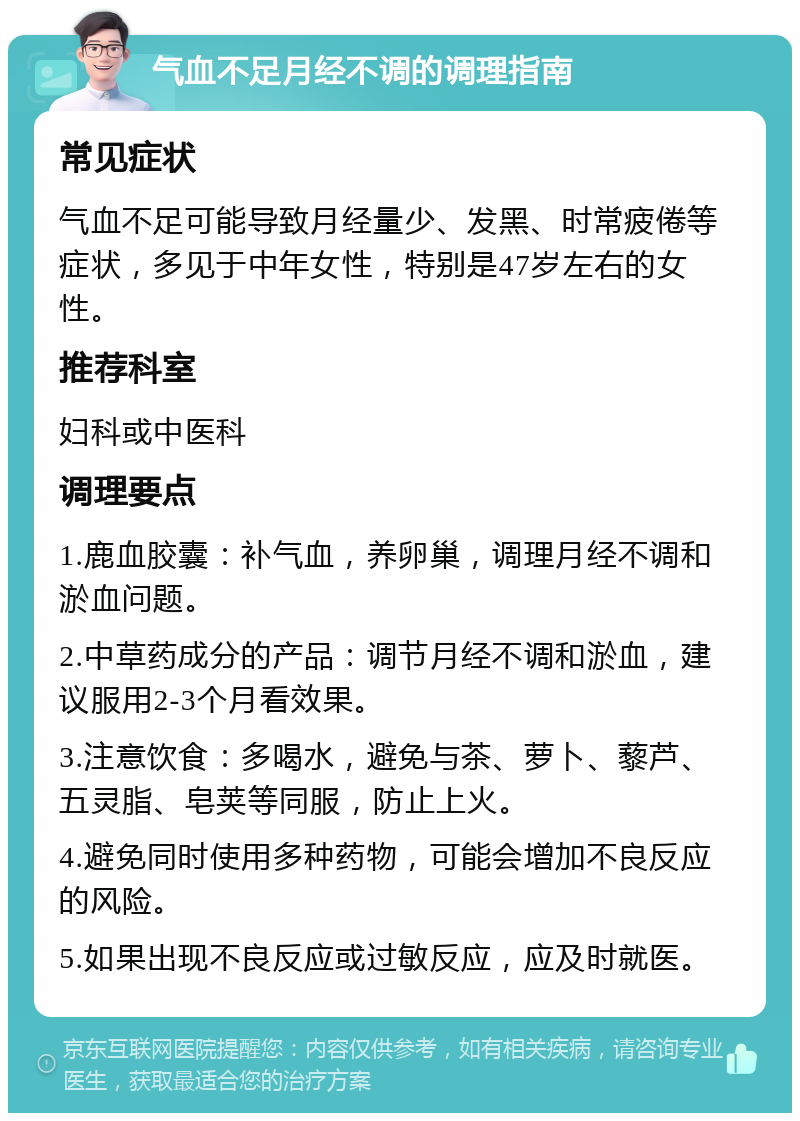 气血不足月经不调的调理指南 常见症状 气血不足可能导致月经量少、发黑、时常疲倦等症状，多见于中年女性，特别是47岁左右的女性。 推荐科室 妇科或中医科 调理要点 1.鹿血胶囊：补气血，养卵巢，调理月经不调和淤血问题。 2.中草药成分的产品：调节月经不调和淤血，建议服用2-3个月看效果。 3.注意饮食：多喝水，避免与茶、萝卜、藜芦、五灵脂、皂荚等同服，防止上火。 4.避免同时使用多种药物，可能会增加不良反应的风险。 5.如果出现不良反应或过敏反应，应及时就医。