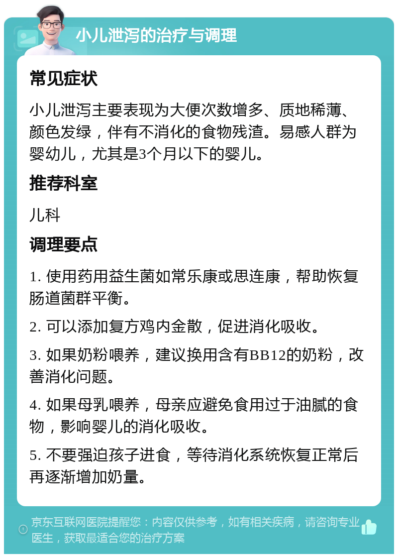 小儿泄泻的治疗与调理 常见症状 小儿泄泻主要表现为大便次数增多、质地稀薄、颜色发绿，伴有不消化的食物残渣。易感人群为婴幼儿，尤其是3个月以下的婴儿。 推荐科室 儿科 调理要点 1. 使用药用益生菌如常乐康或思连康，帮助恢复肠道菌群平衡。 2. 可以添加复方鸡内金散，促进消化吸收。 3. 如果奶粉喂养，建议换用含有BB12的奶粉，改善消化问题。 4. 如果母乳喂养，母亲应避免食用过于油腻的食物，影响婴儿的消化吸收。 5. 不要强迫孩子进食，等待消化系统恢复正常后再逐渐增加奶量。