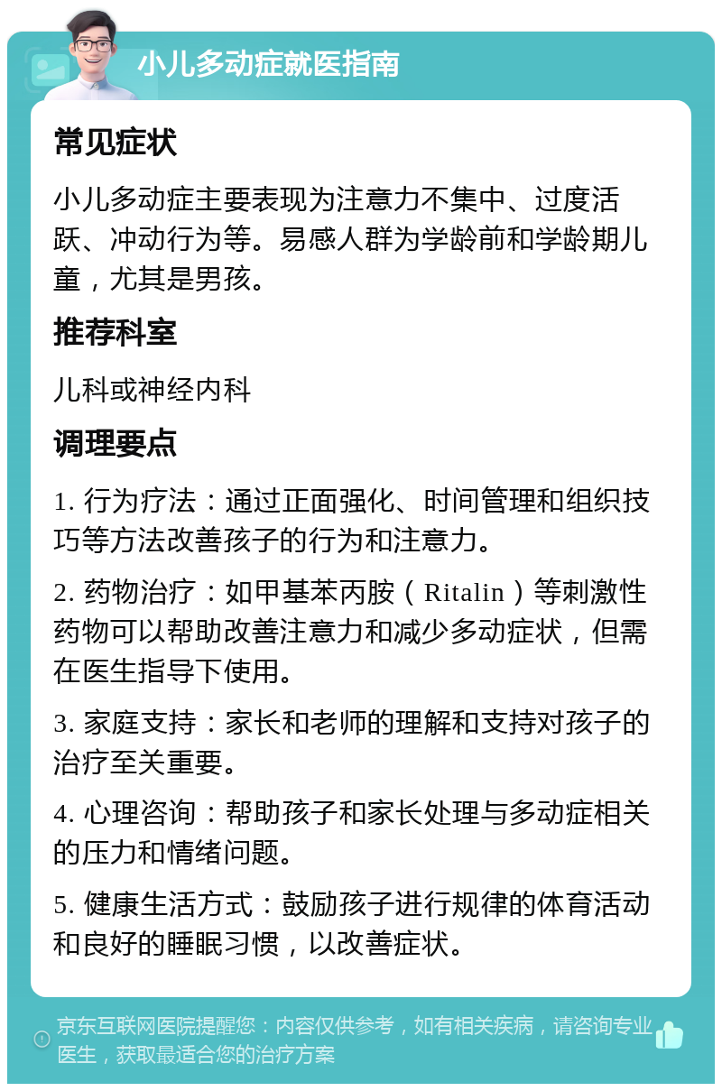 小儿多动症就医指南 常见症状 小儿多动症主要表现为注意力不集中、过度活跃、冲动行为等。易感人群为学龄前和学龄期儿童，尤其是男孩。 推荐科室 儿科或神经内科 调理要点 1. 行为疗法：通过正面强化、时间管理和组织技巧等方法改善孩子的行为和注意力。 2. 药物治疗：如甲基苯丙胺（Ritalin）等刺激性药物可以帮助改善注意力和减少多动症状，但需在医生指导下使用。 3. 家庭支持：家长和老师的理解和支持对孩子的治疗至关重要。 4. 心理咨询：帮助孩子和家长处理与多动症相关的压力和情绪问题。 5. 健康生活方式：鼓励孩子进行规律的体育活动和良好的睡眠习惯，以改善症状。