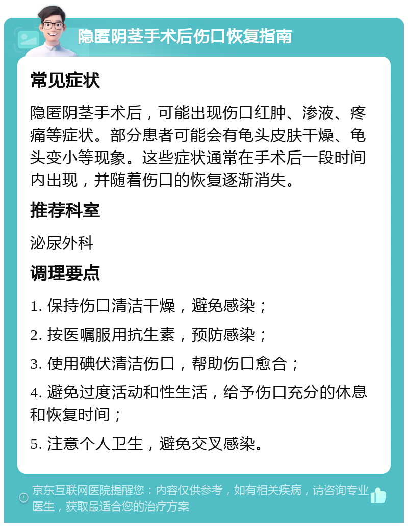 隐匿阴茎手术后伤口恢复指南 常见症状 隐匿阴茎手术后，可能出现伤口红肿、渗液、疼痛等症状。部分患者可能会有龟头皮肤干燥、龟头变小等现象。这些症状通常在手术后一段时间内出现，并随着伤口的恢复逐渐消失。 推荐科室 泌尿外科 调理要点 1. 保持伤口清洁干燥，避免感染； 2. 按医嘱服用抗生素，预防感染； 3. 使用碘伏清洁伤口，帮助伤口愈合； 4. 避免过度活动和性生活，给予伤口充分的休息和恢复时间； 5. 注意个人卫生，避免交叉感染。