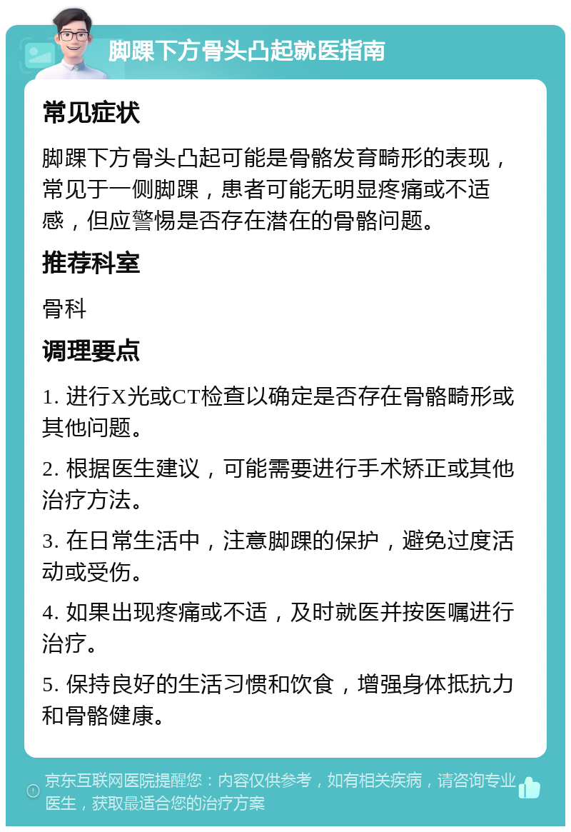 脚踝下方骨头凸起就医指南 常见症状 脚踝下方骨头凸起可能是骨骼发育畸形的表现，常见于一侧脚踝，患者可能无明显疼痛或不适感，但应警惕是否存在潜在的骨骼问题。 推荐科室 骨科 调理要点 1. 进行X光或CT检查以确定是否存在骨骼畸形或其他问题。 2. 根据医生建议，可能需要进行手术矫正或其他治疗方法。 3. 在日常生活中，注意脚踝的保护，避免过度活动或受伤。 4. 如果出现疼痛或不适，及时就医并按医嘱进行治疗。 5. 保持良好的生活习惯和饮食，增强身体抵抗力和骨骼健康。