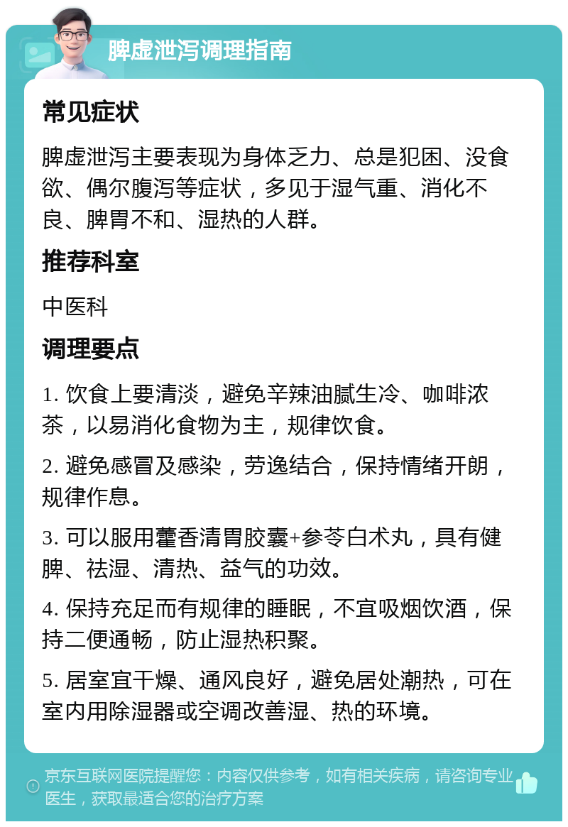 脾虚泄泻调理指南 常见症状 脾虚泄泻主要表现为身体乏力、总是犯困、没食欲、偶尔腹泻等症状，多见于湿气重、消化不良、脾胃不和、湿热的人群。 推荐科室 中医科 调理要点 1. 饮食上要清淡，避免辛辣油腻生冷、咖啡浓茶，以易消化食物为主，规律饮食。 2. 避免感冒及感染，劳逸结合，保持情绪开朗，规律作息。 3. 可以服用藿香清胃胶囊+参苓白术丸，具有健脾、祛湿、清热、益气的功效。 4. 保持充足而有规律的睡眠，不宜吸烟饮酒，保持二便通畅，防止湿热积聚。 5. 居室宜干燥、通风良好，避免居处潮热，可在室内用除湿器或空调改善湿、热的环境。