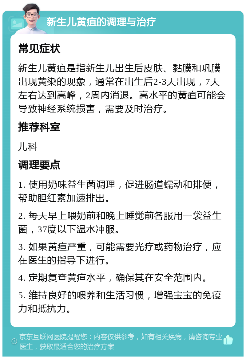 新生儿黄疸的调理与治疗 常见症状 新生儿黄疸是指新生儿出生后皮肤、黏膜和巩膜出现黄染的现象，通常在出生后2-3天出现，7天左右达到高峰，2周内消退。高水平的黄疸可能会导致神经系统损害，需要及时治疗。 推荐科室 儿科 调理要点 1. 使用奶味益生菌调理，促进肠道蠕动和排便，帮助胆红素加速排出。 2. 每天早上喂奶前和晚上睡觉前各服用一袋益生菌，37度以下温水冲服。 3. 如果黄疸严重，可能需要光疗或药物治疗，应在医生的指导下进行。 4. 定期复查黄疸水平，确保其在安全范围内。 5. 维持良好的喂养和生活习惯，增强宝宝的免疫力和抵抗力。