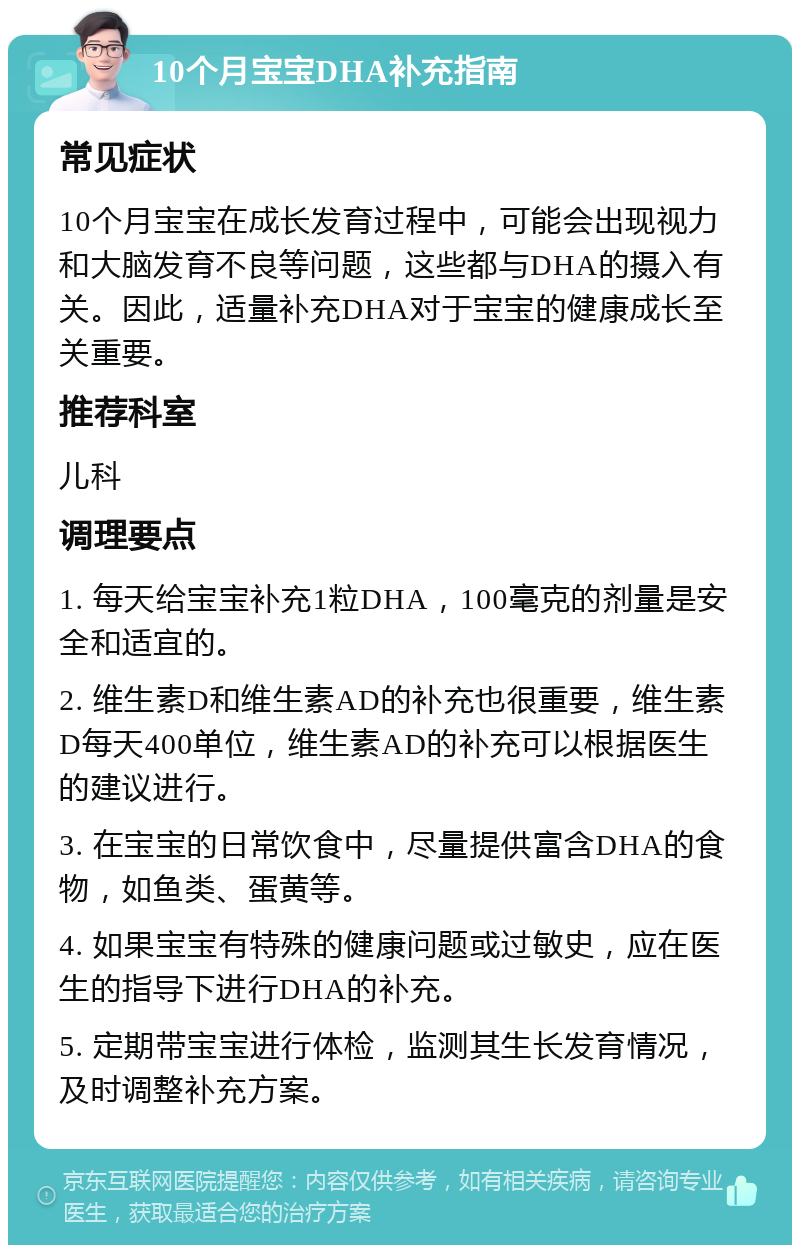 10个月宝宝DHA补充指南 常见症状 10个月宝宝在成长发育过程中，可能会出现视力和大脑发育不良等问题，这些都与DHA的摄入有关。因此，适量补充DHA对于宝宝的健康成长至关重要。 推荐科室 儿科 调理要点 1. 每天给宝宝补充1粒DHA，100毫克的剂量是安全和适宜的。 2. 维生素D和维生素AD的补充也很重要，维生素D每天400单位，维生素AD的补充可以根据医生的建议进行。 3. 在宝宝的日常饮食中，尽量提供富含DHA的食物，如鱼类、蛋黄等。 4. 如果宝宝有特殊的健康问题或过敏史，应在医生的指导下进行DHA的补充。 5. 定期带宝宝进行体检，监测其生长发育情况，及时调整补充方案。