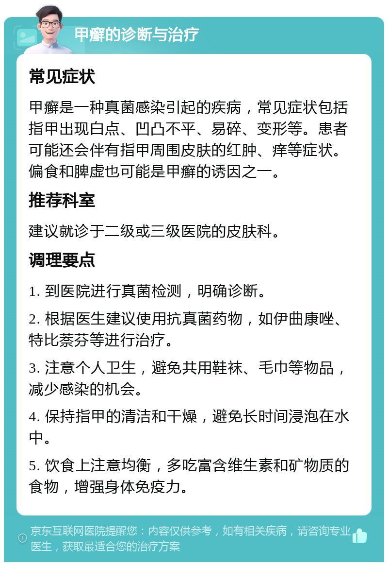 甲癣的诊断与治疗 常见症状 甲癣是一种真菌感染引起的疾病，常见症状包括指甲出现白点、凹凸不平、易碎、变形等。患者可能还会伴有指甲周围皮肤的红肿、痒等症状。偏食和脾虚也可能是甲癣的诱因之一。 推荐科室 建议就诊于二级或三级医院的皮肤科。 调理要点 1. 到医院进行真菌检测，明确诊断。 2. 根据医生建议使用抗真菌药物，如伊曲康唑、特比萘芬等进行治疗。 3. 注意个人卫生，避免共用鞋袜、毛巾等物品，减少感染的机会。 4. 保持指甲的清洁和干燥，避免长时间浸泡在水中。 5. 饮食上注意均衡，多吃富含维生素和矿物质的食物，增强身体免疫力。