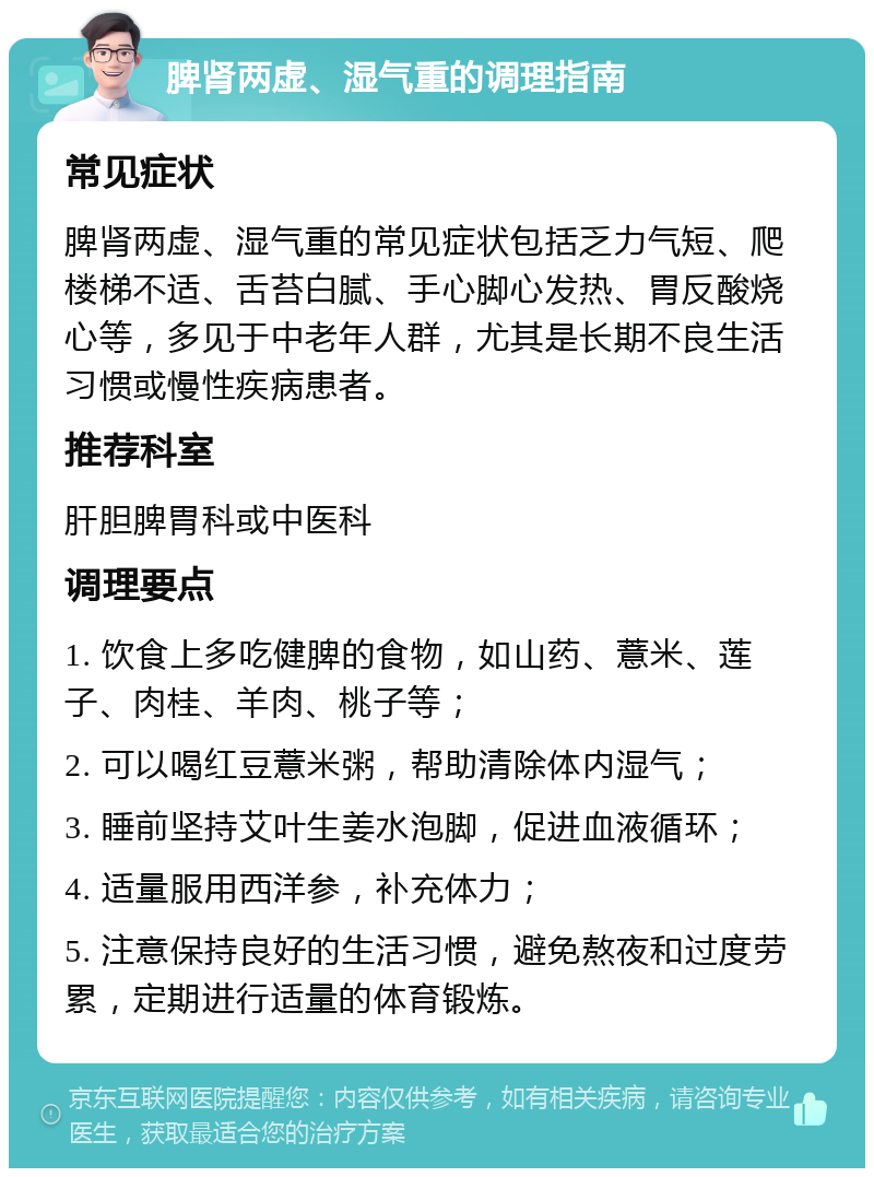 脾肾两虚、湿气重的调理指南 常见症状 脾肾两虚、湿气重的常见症状包括乏力气短、爬楼梯不适、舌苔白腻、手心脚心发热、胃反酸烧心等，多见于中老年人群，尤其是长期不良生活习惯或慢性疾病患者。 推荐科室 肝胆脾胃科或中医科 调理要点 1. 饮食上多吃健脾的食物，如山药、薏米、莲子、肉桂、羊肉、桃子等； 2. 可以喝红豆薏米粥，帮助清除体内湿气； 3. 睡前坚持艾叶生姜水泡脚，促进血液循环； 4. 适量服用西洋参，补充体力； 5. 注意保持良好的生活习惯，避免熬夜和过度劳累，定期进行适量的体育锻炼。