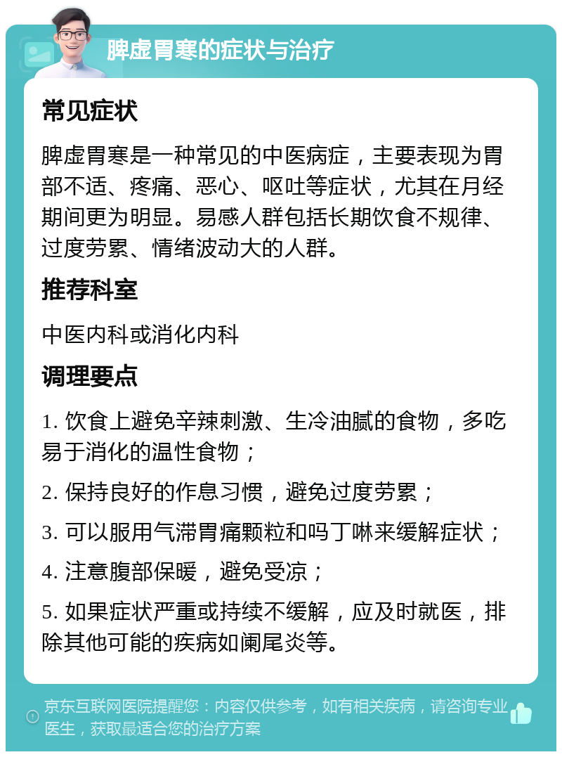 脾虚胃寒的症状与治疗 常见症状 脾虚胃寒是一种常见的中医病症，主要表现为胃部不适、疼痛、恶心、呕吐等症状，尤其在月经期间更为明显。易感人群包括长期饮食不规律、过度劳累、情绪波动大的人群。 推荐科室 中医内科或消化内科 调理要点 1. 饮食上避免辛辣刺激、生冷油腻的食物，多吃易于消化的温性食物； 2. 保持良好的作息习惯，避免过度劳累； 3. 可以服用气滞胃痛颗粒和吗丁啉来缓解症状； 4. 注意腹部保暖，避免受凉； 5. 如果症状严重或持续不缓解，应及时就医，排除其他可能的疾病如阑尾炎等。