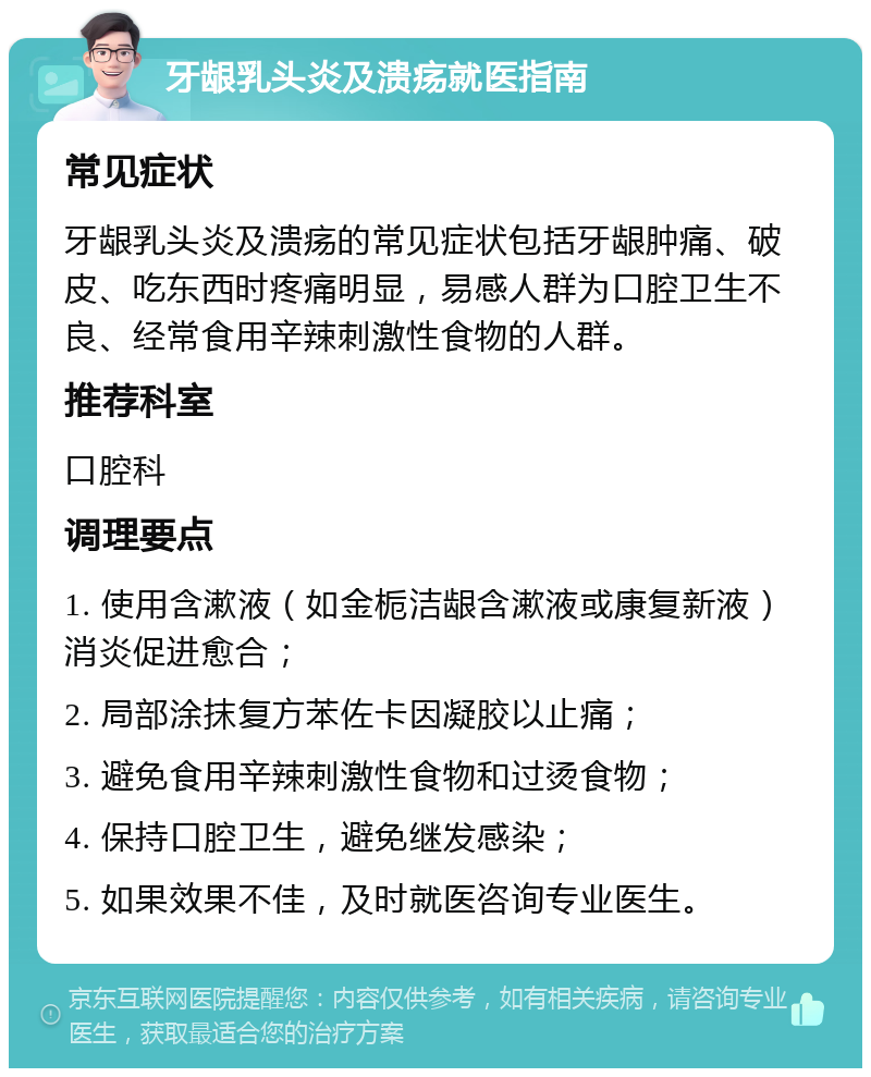 牙龈乳头炎及溃疡就医指南 常见症状 牙龈乳头炎及溃疡的常见症状包括牙龈肿痛、破皮、吃东西时疼痛明显，易感人群为口腔卫生不良、经常食用辛辣刺激性食物的人群。 推荐科室 口腔科 调理要点 1. 使用含漱液（如金栀洁龈含漱液或康复新液）消炎促进愈合； 2. 局部涂抹复方苯佐卡因凝胶以止痛； 3. 避免食用辛辣刺激性食物和过烫食物； 4. 保持口腔卫生，避免继发感染； 5. 如果效果不佳，及时就医咨询专业医生。