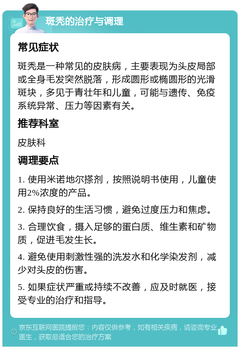 斑秃的治疗与调理 常见症状 斑秃是一种常见的皮肤病，主要表现为头皮局部或全身毛发突然脱落，形成圆形或椭圆形的光滑斑块，多见于青壮年和儿童，可能与遗传、免疫系统异常、压力等因素有关。 推荐科室 皮肤科 调理要点 1. 使用米诺地尔搽剂，按照说明书使用，儿童使用2%浓度的产品。 2. 保持良好的生活习惯，避免过度压力和焦虑。 3. 合理饮食，摄入足够的蛋白质、维生素和矿物质，促进毛发生长。 4. 避免使用刺激性强的洗发水和化学染发剂，减少对头皮的伤害。 5. 如果症状严重或持续不改善，应及时就医，接受专业的治疗和指导。