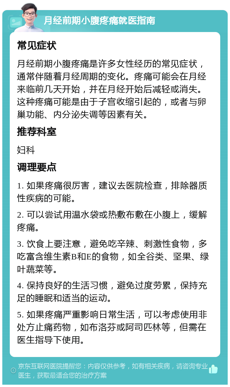 月经前期小腹疼痛就医指南 常见症状 月经前期小腹疼痛是许多女性经历的常见症状，通常伴随着月经周期的变化。疼痛可能会在月经来临前几天开始，并在月经开始后减轻或消失。这种疼痛可能是由于子宫收缩引起的，或者与卵巢功能、内分泌失调等因素有关。 推荐科室 妇科 调理要点 1. 如果疼痛很厉害，建议去医院检查，排除器质性疾病的可能。 2. 可以尝试用温水袋或热敷布敷在小腹上，缓解疼痛。 3. 饮食上要注意，避免吃辛辣、刺激性食物，多吃富含维生素B和E的食物，如全谷类、坚果、绿叶蔬菜等。 4. 保持良好的生活习惯，避免过度劳累，保持充足的睡眠和适当的运动。 5. 如果疼痛严重影响日常生活，可以考虑使用非处方止痛药物，如布洛芬或阿司匹林等，但需在医生指导下使用。