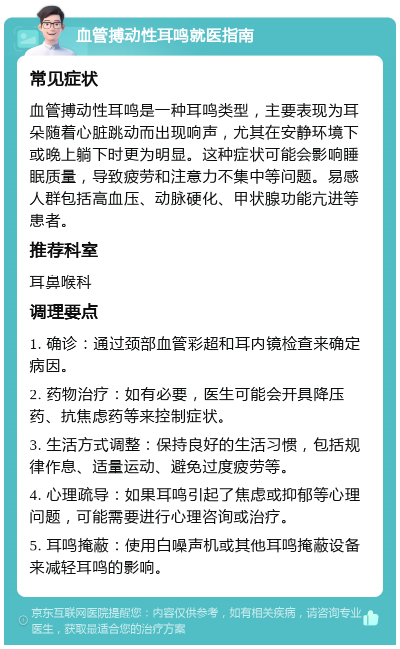 血管搏动性耳鸣就医指南 常见症状 血管搏动性耳鸣是一种耳鸣类型，主要表现为耳朵随着心脏跳动而出现响声，尤其在安静环境下或晚上躺下时更为明显。这种症状可能会影响睡眠质量，导致疲劳和注意力不集中等问题。易感人群包括高血压、动脉硬化、甲状腺功能亢进等患者。 推荐科室 耳鼻喉科 调理要点 1. 确诊：通过颈部血管彩超和耳内镜检查来确定病因。 2. 药物治疗：如有必要，医生可能会开具降压药、抗焦虑药等来控制症状。 3. 生活方式调整：保持良好的生活习惯，包括规律作息、适量运动、避免过度疲劳等。 4. 心理疏导：如果耳鸣引起了焦虑或抑郁等心理问题，可能需要进行心理咨询或治疗。 5. 耳鸣掩蔽：使用白噪声机或其他耳鸣掩蔽设备来减轻耳鸣的影响。