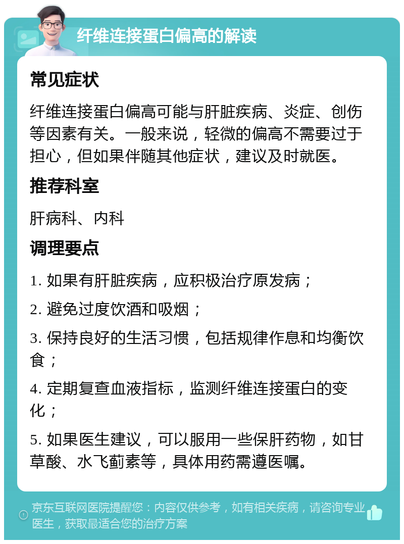 纤维连接蛋白偏高的解读 常见症状 纤维连接蛋白偏高可能与肝脏疾病、炎症、创伤等因素有关。一般来说，轻微的偏高不需要过于担心，但如果伴随其他症状，建议及时就医。 推荐科室 肝病科、内科 调理要点 1. 如果有肝脏疾病，应积极治疗原发病； 2. 避免过度饮酒和吸烟； 3. 保持良好的生活习惯，包括规律作息和均衡饮食； 4. 定期复查血液指标，监测纤维连接蛋白的变化； 5. 如果医生建议，可以服用一些保肝药物，如甘草酸、水飞蓟素等，具体用药需遵医嘱。