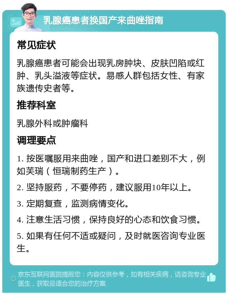 乳腺癌患者换国产来曲唑指南 常见症状 乳腺癌患者可能会出现乳房肿块、皮肤凹陷或红肿、乳头溢液等症状。易感人群包括女性、有家族遗传史者等。 推荐科室 乳腺外科或肿瘤科 调理要点 1. 按医嘱服用来曲唑，国产和进口差别不大，例如芙瑞（恒瑞制药生产）。 2. 坚持服药，不要停药，建议服用10年以上。 3. 定期复查，监测病情变化。 4. 注意生活习惯，保持良好的心态和饮食习惯。 5. 如果有任何不适或疑问，及时就医咨询专业医生。