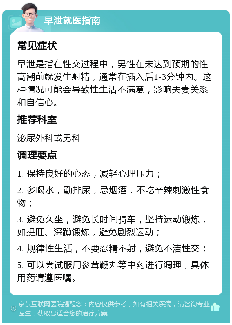 早泄就医指南 常见症状 早泄是指在性交过程中，男性在未达到预期的性高潮前就发生射精，通常在插入后1-3分钟内。这种情况可能会导致性生活不满意，影响夫妻关系和自信心。 推荐科室 泌尿外科或男科 调理要点 1. 保持良好的心态，减轻心理压力； 2. 多喝水，勤排尿，忌烟酒，不吃辛辣刺激性食物； 3. 避免久坐，避免长时间骑车，坚持运动锻炼，如提肛、深蹲锻炼，避免剧烈运动； 4. 规律性生活，不要忍精不射，避免不洁性交； 5. 可以尝试服用参茸鞭丸等中药进行调理，具体用药请遵医嘱。