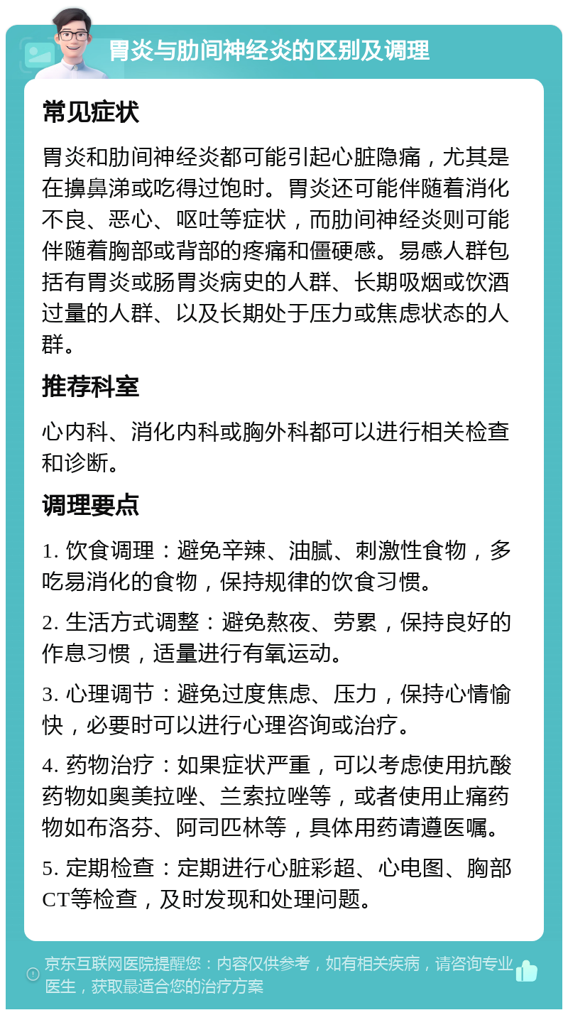 胃炎与肋间神经炎的区别及调理 常见症状 胃炎和肋间神经炎都可能引起心脏隐痛，尤其是在擤鼻涕或吃得过饱时。胃炎还可能伴随着消化不良、恶心、呕吐等症状，而肋间神经炎则可能伴随着胸部或背部的疼痛和僵硬感。易感人群包括有胃炎或肠胃炎病史的人群、长期吸烟或饮酒过量的人群、以及长期处于压力或焦虑状态的人群。 推荐科室 心内科、消化内科或胸外科都可以进行相关检查和诊断。 调理要点 1. 饮食调理：避免辛辣、油腻、刺激性食物，多吃易消化的食物，保持规律的饮食习惯。 2. 生活方式调整：避免熬夜、劳累，保持良好的作息习惯，适量进行有氧运动。 3. 心理调节：避免过度焦虑、压力，保持心情愉快，必要时可以进行心理咨询或治疗。 4. 药物治疗：如果症状严重，可以考虑使用抗酸药物如奥美拉唑、兰索拉唑等，或者使用止痛药物如布洛芬、阿司匹林等，具体用药请遵医嘱。 5. 定期检查：定期进行心脏彩超、心电图、胸部CT等检查，及时发现和处理问题。