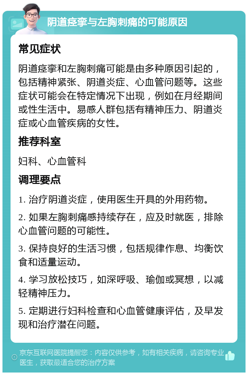 阴道痉挛与左胸刺痛的可能原因 常见症状 阴道痉挛和左胸刺痛可能是由多种原因引起的，包括精神紧张、阴道炎症、心血管问题等。这些症状可能会在特定情况下出现，例如在月经期间或性生活中。易感人群包括有精神压力、阴道炎症或心血管疾病的女性。 推荐科室 妇科、心血管科 调理要点 1. 治疗阴道炎症，使用医生开具的外用药物。 2. 如果左胸刺痛感持续存在，应及时就医，排除心血管问题的可能性。 3. 保持良好的生活习惯，包括规律作息、均衡饮食和适量运动。 4. 学习放松技巧，如深呼吸、瑜伽或冥想，以减轻精神压力。 5. 定期进行妇科检查和心血管健康评估，及早发现和治疗潜在问题。