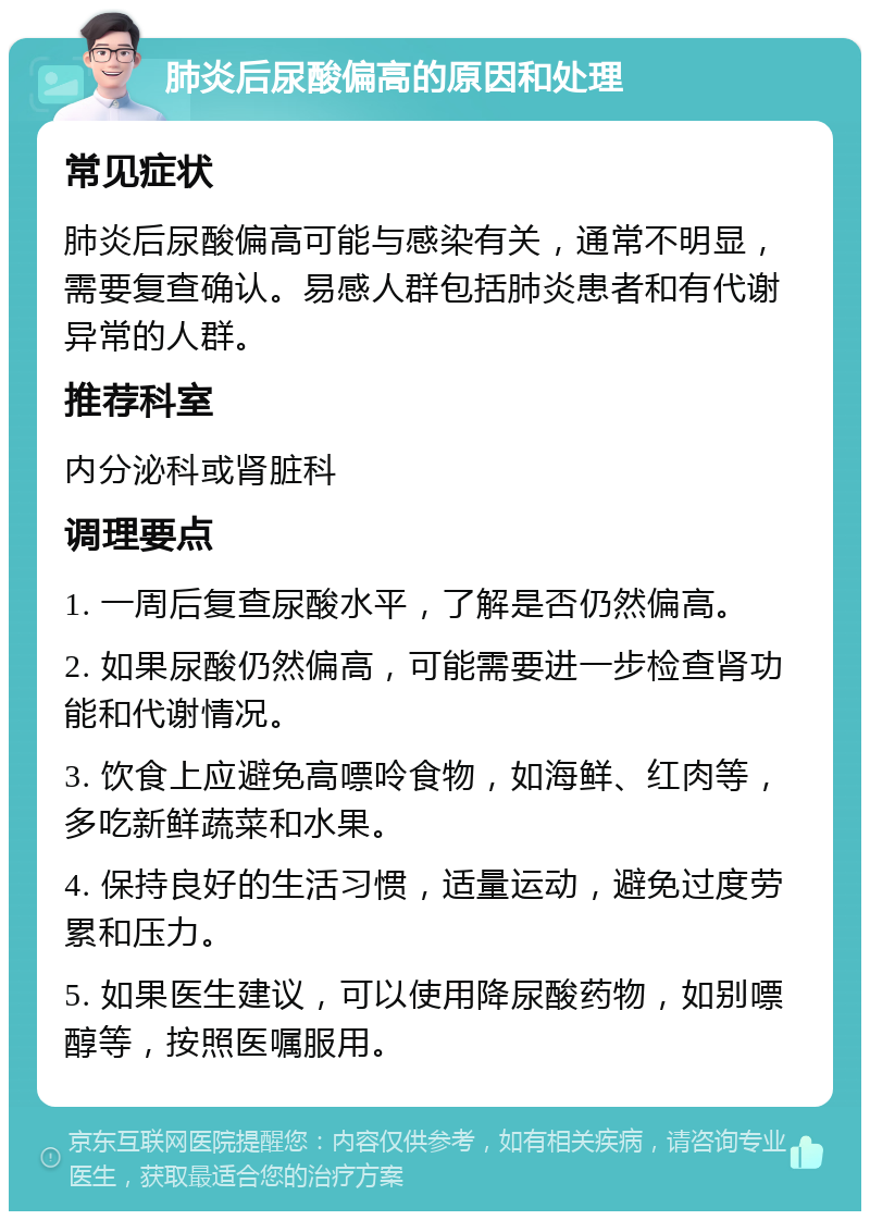 肺炎后尿酸偏高的原因和处理 常见症状 肺炎后尿酸偏高可能与感染有关，通常不明显，需要复查确认。易感人群包括肺炎患者和有代谢异常的人群。 推荐科室 内分泌科或肾脏科 调理要点 1. 一周后复查尿酸水平，了解是否仍然偏高。 2. 如果尿酸仍然偏高，可能需要进一步检查肾功能和代谢情况。 3. 饮食上应避免高嘌呤食物，如海鲜、红肉等，多吃新鲜蔬菜和水果。 4. 保持良好的生活习惯，适量运动，避免过度劳累和压力。 5. 如果医生建议，可以使用降尿酸药物，如别嘌醇等，按照医嘱服用。