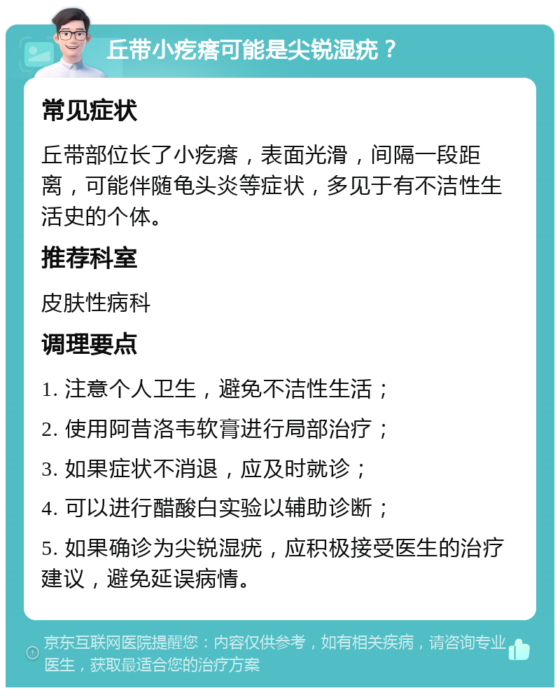 丘带小疙瘩可能是尖锐湿疣？ 常见症状 丘带部位长了小疙瘩，表面光滑，间隔一段距离，可能伴随龟头炎等症状，多见于有不洁性生活史的个体。 推荐科室 皮肤性病科 调理要点 1. 注意个人卫生，避免不洁性生活； 2. 使用阿昔洛韦软膏进行局部治疗； 3. 如果症状不消退，应及时就诊； 4. 可以进行醋酸白实验以辅助诊断； 5. 如果确诊为尖锐湿疣，应积极接受医生的治疗建议，避免延误病情。