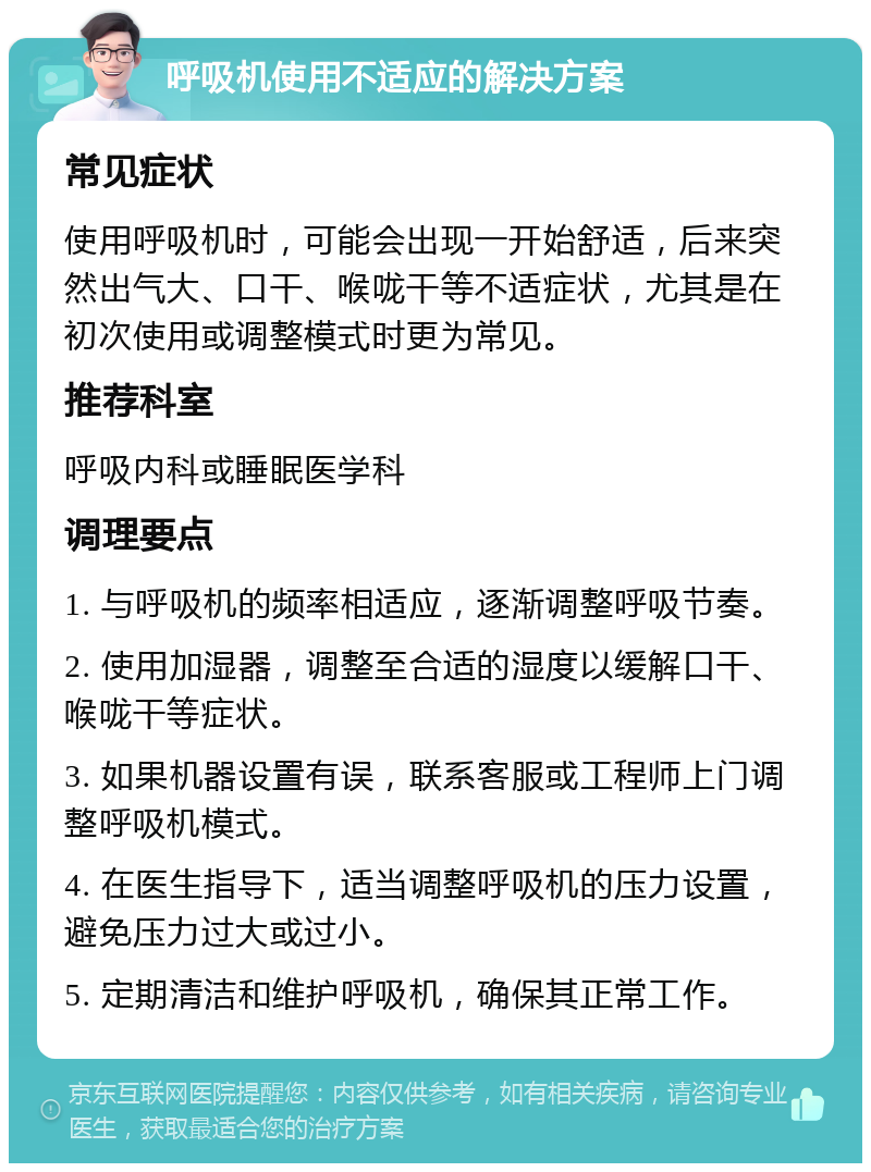 呼吸机使用不适应的解决方案 常见症状 使用呼吸机时，可能会出现一开始舒适，后来突然出气大、口干、喉咙干等不适症状，尤其是在初次使用或调整模式时更为常见。 推荐科室 呼吸内科或睡眠医学科 调理要点 1. 与呼吸机的频率相适应，逐渐调整呼吸节奏。 2. 使用加湿器，调整至合适的湿度以缓解口干、喉咙干等症状。 3. 如果机器设置有误，联系客服或工程师上门调整呼吸机模式。 4. 在医生指导下，适当调整呼吸机的压力设置，避免压力过大或过小。 5. 定期清洁和维护呼吸机，确保其正常工作。