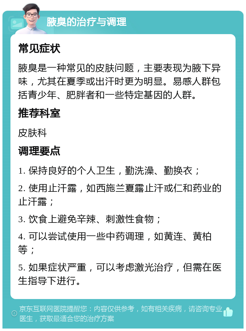 腋臭的治疗与调理 常见症状 腋臭是一种常见的皮肤问题，主要表现为腋下异味，尤其在夏季或出汗时更为明显。易感人群包括青少年、肥胖者和一些特定基因的人群。 推荐科室 皮肤科 调理要点 1. 保持良好的个人卫生，勤洗澡、勤换衣； 2. 使用止汗露，如西施兰夏露止汗或仁和药业的止汗露； 3. 饮食上避免辛辣、刺激性食物； 4. 可以尝试使用一些中药调理，如黄连、黄柏等； 5. 如果症状严重，可以考虑激光治疗，但需在医生指导下进行。