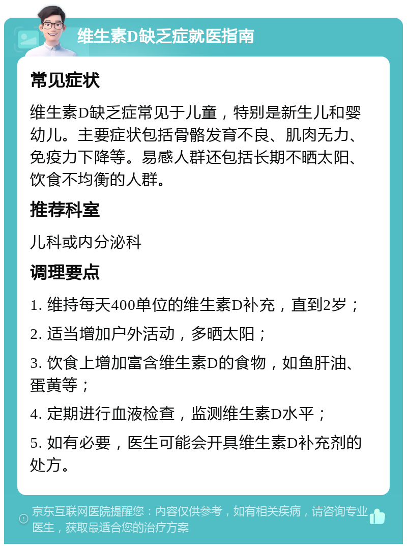 维生素D缺乏症就医指南 常见症状 维生素D缺乏症常见于儿童，特别是新生儿和婴幼儿。主要症状包括骨骼发育不良、肌肉无力、免疫力下降等。易感人群还包括长期不晒太阳、饮食不均衡的人群。 推荐科室 儿科或内分泌科 调理要点 1. 维持每天400单位的维生素D补充，直到2岁； 2. 适当增加户外活动，多晒太阳； 3. 饮食上增加富含维生素D的食物，如鱼肝油、蛋黄等； 4. 定期进行血液检查，监测维生素D水平； 5. 如有必要，医生可能会开具维生素D补充剂的处方。