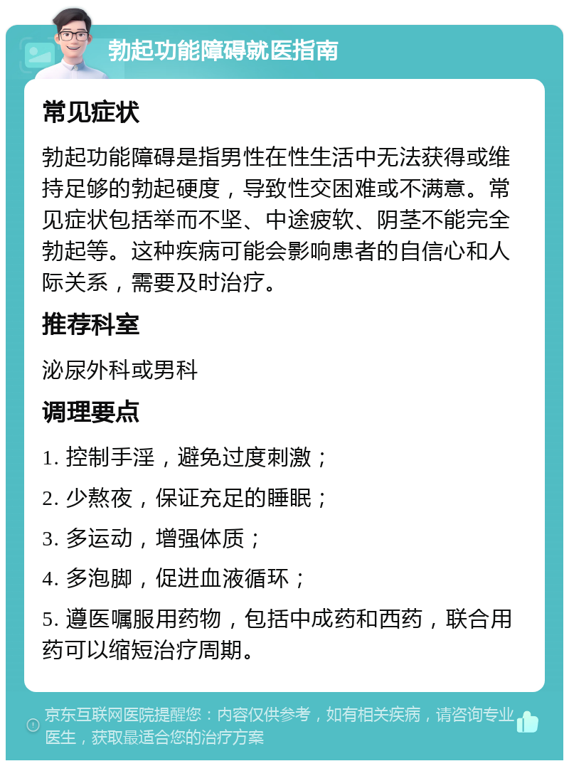 勃起功能障碍就医指南 常见症状 勃起功能障碍是指男性在性生活中无法获得或维持足够的勃起硬度，导致性交困难或不满意。常见症状包括举而不坚、中途疲软、阴茎不能完全勃起等。这种疾病可能会影响患者的自信心和人际关系，需要及时治疗。 推荐科室 泌尿外科或男科 调理要点 1. 控制手淫，避免过度刺激； 2. 少熬夜，保证充足的睡眠； 3. 多运动，增强体质； 4. 多泡脚，促进血液循环； 5. 遵医嘱服用药物，包括中成药和西药，联合用药可以缩短治疗周期。