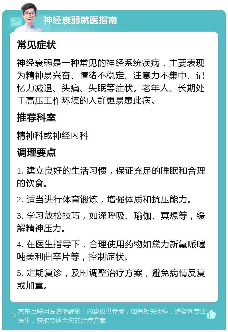 神经衰弱就医指南 常见症状 神经衰弱是一种常见的神经系统疾病，主要表现为精神易兴奋、情绪不稳定、注意力不集中、记忆力减退、头痛、失眠等症状。老年人、长期处于高压工作环境的人群更易患此病。 推荐科室 精神科或神经内科 调理要点 1. 建立良好的生活习惯，保证充足的睡眠和合理的饮食。 2. 适当进行体育锻炼，增强体质和抗压能力。 3. 学习放松技巧，如深呼吸、瑜伽、冥想等，缓解精神压力。 4. 在医生指导下，合理使用药物如黛力新氟哌噻吨美利曲辛片等，控制症状。 5. 定期复诊，及时调整治疗方案，避免病情反复或加重。