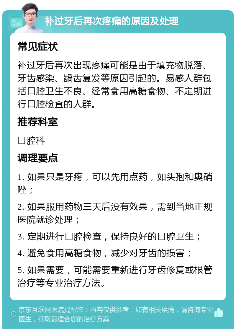 补过牙后再次疼痛的原因及处理 常见症状 补过牙后再次出现疼痛可能是由于填充物脱落、牙齿感染、龋齿复发等原因引起的。易感人群包括口腔卫生不良、经常食用高糖食物、不定期进行口腔检查的人群。 推荐科室 口腔科 调理要点 1. 如果只是牙疼，可以先用点药，如头孢和奥硝唑； 2. 如果服用药物三天后没有效果，需到当地正规医院就诊处理； 3. 定期进行口腔检查，保持良好的口腔卫生； 4. 避免食用高糖食物，减少对牙齿的损害； 5. 如果需要，可能需要重新进行牙齿修复或根管治疗等专业治疗方法。