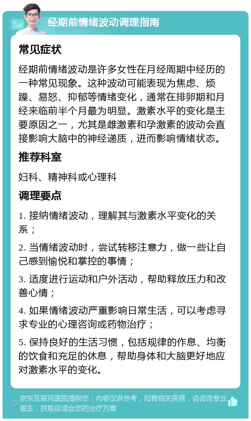 经期前情绪波动调理指南 常见症状 经期前情绪波动是许多女性在月经周期中经历的一种常见现象。这种波动可能表现为焦虑、烦躁、易怒、抑郁等情绪变化，通常在排卵期和月经来临前半个月最为明显。激素水平的变化是主要原因之一，尤其是雌激素和孕激素的波动会直接影响大脑中的神经递质，进而影响情绪状态。 推荐科室 妇科、精神科或心理科 调理要点 1. 接纳情绪波动，理解其与激素水平变化的关系； 2. 当情绪波动时，尝试转移注意力，做一些让自己感到愉悦和掌控的事情； 3. 适度进行运动和户外活动，帮助释放压力和改善心情； 4. 如果情绪波动严重影响日常生活，可以考虑寻求专业的心理咨询或药物治疗； 5. 保持良好的生活习惯，包括规律的作息、均衡的饮食和充足的休息，帮助身体和大脑更好地应对激素水平的变化。