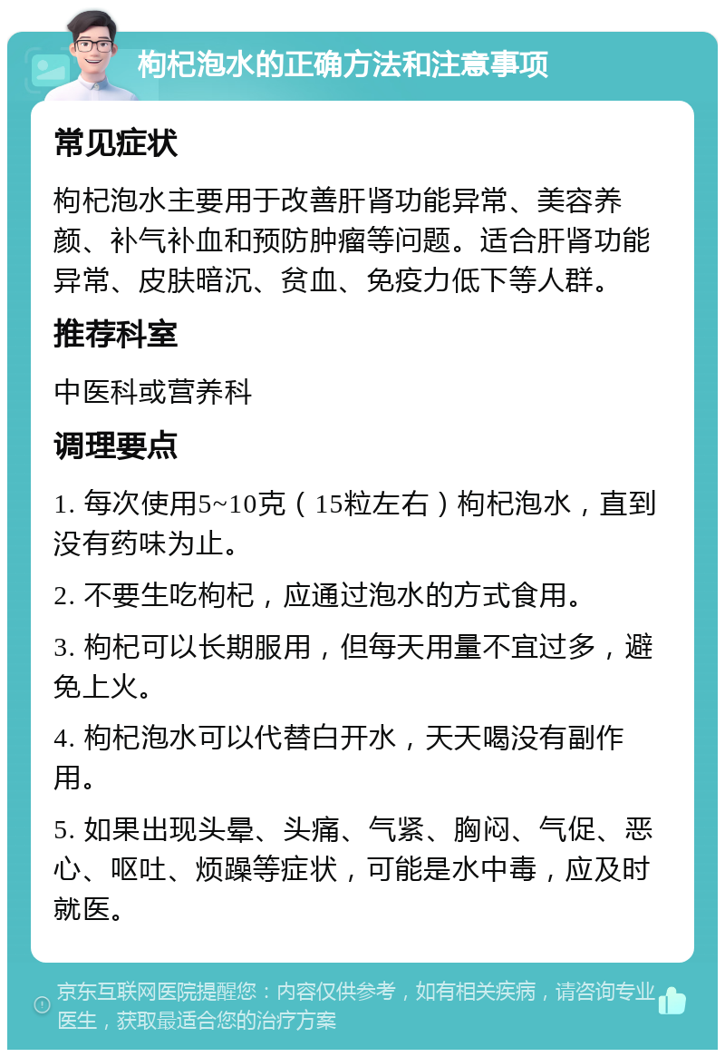 枸杞泡水的正确方法和注意事项 常见症状 枸杞泡水主要用于改善肝肾功能异常、美容养颜、补气补血和预防肿瘤等问题。适合肝肾功能异常、皮肤暗沉、贫血、免疫力低下等人群。 推荐科室 中医科或营养科 调理要点 1. 每次使用5~10克（15粒左右）枸杞泡水，直到没有药味为止。 2. 不要生吃枸杞，应通过泡水的方式食用。 3. 枸杞可以长期服用，但每天用量不宜过多，避免上火。 4. 枸杞泡水可以代替白开水，天天喝没有副作用。 5. 如果出现头晕、头痛、气紧、胸闷、气促、恶心、呕吐、烦躁等症状，可能是水中毒，应及时就医。