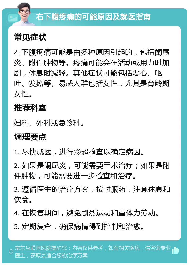 右下腹疼痛的可能原因及就医指南 常见症状 右下腹疼痛可能是由多种原因引起的，包括阑尾炎、附件肿物等。疼痛可能会在活动或用力时加剧，休息时减轻。其他症状可能包括恶心、呕吐、发热等。易感人群包括女性，尤其是育龄期女性。 推荐科室 妇科、外科或急诊科。 调理要点 1. 尽快就医，进行彩超检查以确定病因。 2. 如果是阑尾炎，可能需要手术治疗；如果是附件肿物，可能需要进一步检查和治疗。 3. 遵循医生的治疗方案，按时服药，注意休息和饮食。 4. 在恢复期间，避免剧烈运动和重体力劳动。 5. 定期复查，确保病情得到控制和治愈。