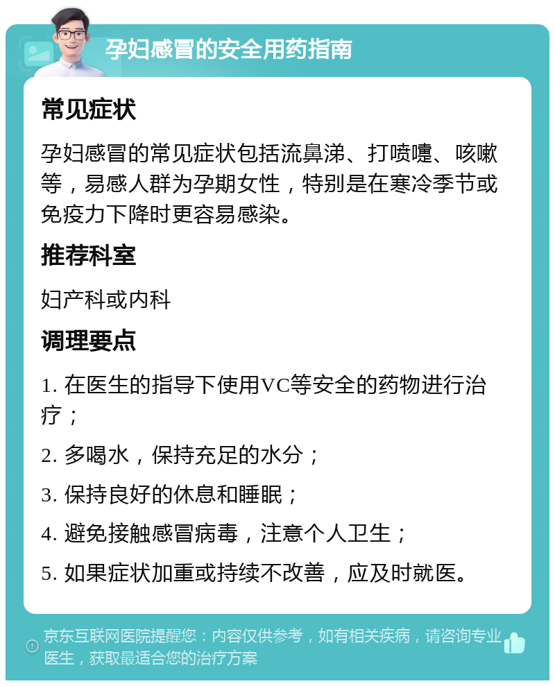 孕妇感冒的安全用药指南 常见症状 孕妇感冒的常见症状包括流鼻涕、打喷嚏、咳嗽等，易感人群为孕期女性，特别是在寒冷季节或免疫力下降时更容易感染。 推荐科室 妇产科或内科 调理要点 1. 在医生的指导下使用VC等安全的药物进行治疗； 2. 多喝水，保持充足的水分； 3. 保持良好的休息和睡眠； 4. 避免接触感冒病毒，注意个人卫生； 5. 如果症状加重或持续不改善，应及时就医。