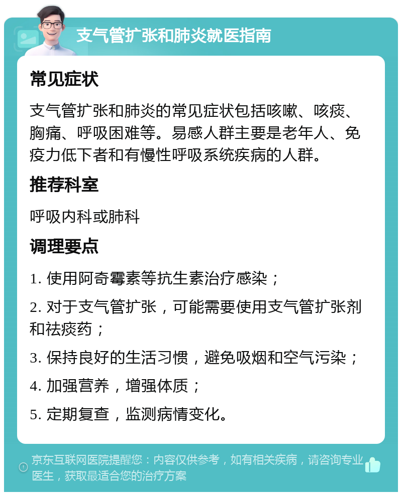 支气管扩张和肺炎就医指南 常见症状 支气管扩张和肺炎的常见症状包括咳嗽、咳痰、胸痛、呼吸困难等。易感人群主要是老年人、免疫力低下者和有慢性呼吸系统疾病的人群。 推荐科室 呼吸内科或肺科 调理要点 1. 使用阿奇霉素等抗生素治疗感染； 2. 对于支气管扩张，可能需要使用支气管扩张剂和祛痰药； 3. 保持良好的生活习惯，避免吸烟和空气污染； 4. 加强营养，增强体质； 5. 定期复查，监测病情变化。