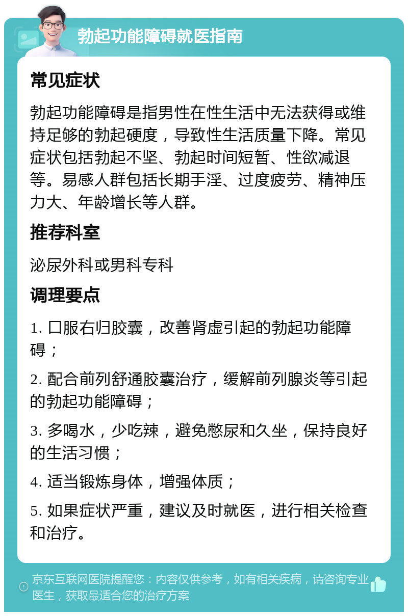 勃起功能障碍就医指南 常见症状 勃起功能障碍是指男性在性生活中无法获得或维持足够的勃起硬度，导致性生活质量下降。常见症状包括勃起不坚、勃起时间短暂、性欲减退等。易感人群包括长期手淫、过度疲劳、精神压力大、年龄增长等人群。 推荐科室 泌尿外科或男科专科 调理要点 1. 口服右归胶囊，改善肾虚引起的勃起功能障碍； 2. 配合前列舒通胶囊治疗，缓解前列腺炎等引起的勃起功能障碍； 3. 多喝水，少吃辣，避免憋尿和久坐，保持良好的生活习惯； 4. 适当锻炼身体，增强体质； 5. 如果症状严重，建议及时就医，进行相关检查和治疗。