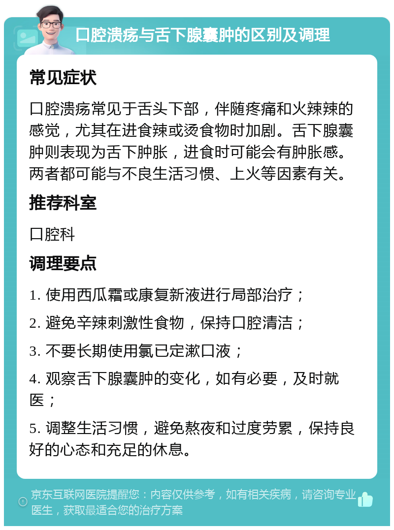 口腔溃疡与舌下腺囊肿的区别及调理 常见症状 口腔溃疡常见于舌头下部，伴随疼痛和火辣辣的感觉，尤其在进食辣或烫食物时加剧。舌下腺囊肿则表现为舌下肿胀，进食时可能会有肿胀感。两者都可能与不良生活习惯、上火等因素有关。 推荐科室 口腔科 调理要点 1. 使用西瓜霜或康复新液进行局部治疗； 2. 避免辛辣刺激性食物，保持口腔清洁； 3. 不要长期使用氯已定漱口液； 4. 观察舌下腺囊肿的变化，如有必要，及时就医； 5. 调整生活习惯，避免熬夜和过度劳累，保持良好的心态和充足的休息。