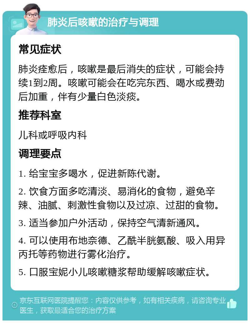 肺炎后咳嗽的治疗与调理 常见症状 肺炎痊愈后，咳嗽是最后消失的症状，可能会持续1到2周。咳嗽可能会在吃完东西、喝水或费劲后加重，伴有少量白色淡痰。 推荐科室 儿科或呼吸内科 调理要点 1. 给宝宝多喝水，促进新陈代谢。 2. 饮食方面多吃清淡、易消化的食物，避免辛辣、油腻、刺激性食物以及过凉、过甜的食物。 3. 适当参加户外活动，保持空气清新通风。 4. 可以使用布地奈德、乙酰半胱氨酸、吸入用异丙托等药物进行雾化治疗。 5. 口服宝妮小儿咳嗽糖浆帮助缓解咳嗽症状。