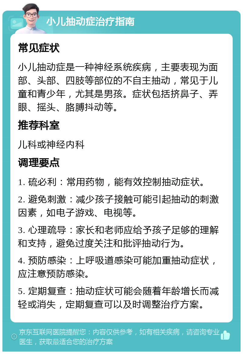 小儿抽动症治疗指南 常见症状 小儿抽动症是一种神经系统疾病，主要表现为面部、头部、四肢等部位的不自主抽动，常见于儿童和青少年，尤其是男孩。症状包括挤鼻子、弄眼、摇头、胳膊抖动等。 推荐科室 儿科或神经内科 调理要点 1. 硫必利：常用药物，能有效控制抽动症状。 2. 避免刺激：减少孩子接触可能引起抽动的刺激因素，如电子游戏、电视等。 3. 心理疏导：家长和老师应给予孩子足够的理解和支持，避免过度关注和批评抽动行为。 4. 预防感染：上呼吸道感染可能加重抽动症状，应注意预防感染。 5. 定期复查：抽动症状可能会随着年龄增长而减轻或消失，定期复查可以及时调整治疗方案。