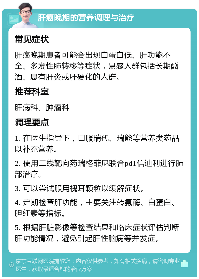 肝癌晚期的营养调理与治疗 常见症状 肝癌晚期患者可能会出现白蛋白低、肝功能不全、多发性肺转移等症状，易感人群包括长期酗酒、患有肝炎或肝硬化的人群。 推荐科室 肝病科、肿瘤科 调理要点 1. 在医生指导下，口服瑞代、瑞能等营养类药品以补充营养。 2. 使用二线靶向药瑞格菲尼联合pd1信迪利进行肺部治疗。 3. 可以尝试服用槐耳颗粒以缓解症状。 4. 定期检查肝功能，主要关注转氨酶、白蛋白、胆红素等指标。 5. 根据肝脏影像等检查结果和临床症状评估判断肝功能情况，避免引起肝性脑病等并发症。