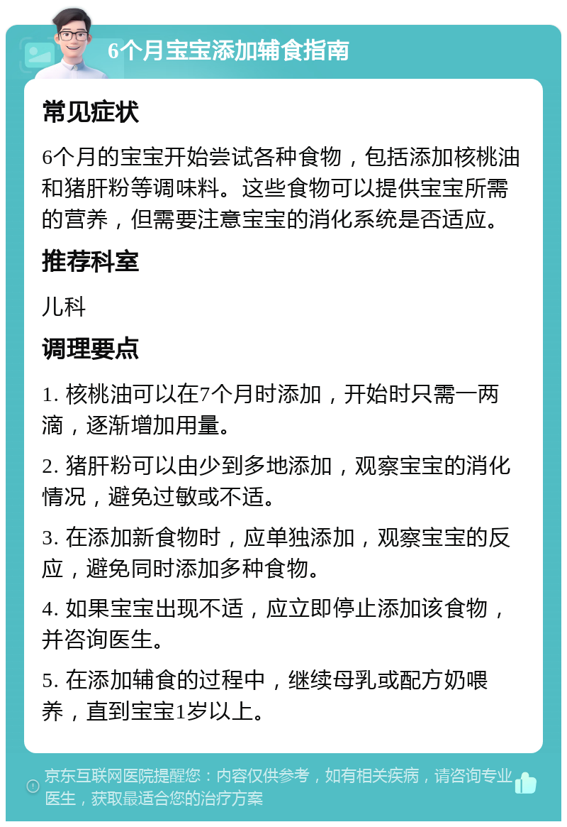 6个月宝宝添加辅食指南 常见症状 6个月的宝宝开始尝试各种食物，包括添加核桃油和猪肝粉等调味料。这些食物可以提供宝宝所需的营养，但需要注意宝宝的消化系统是否适应。 推荐科室 儿科 调理要点 1. 核桃油可以在7个月时添加，开始时只需一两滴，逐渐增加用量。 2. 猪肝粉可以由少到多地添加，观察宝宝的消化情况，避免过敏或不适。 3. 在添加新食物时，应单独添加，观察宝宝的反应，避免同时添加多种食物。 4. 如果宝宝出现不适，应立即停止添加该食物，并咨询医生。 5. 在添加辅食的过程中，继续母乳或配方奶喂养，直到宝宝1岁以上。