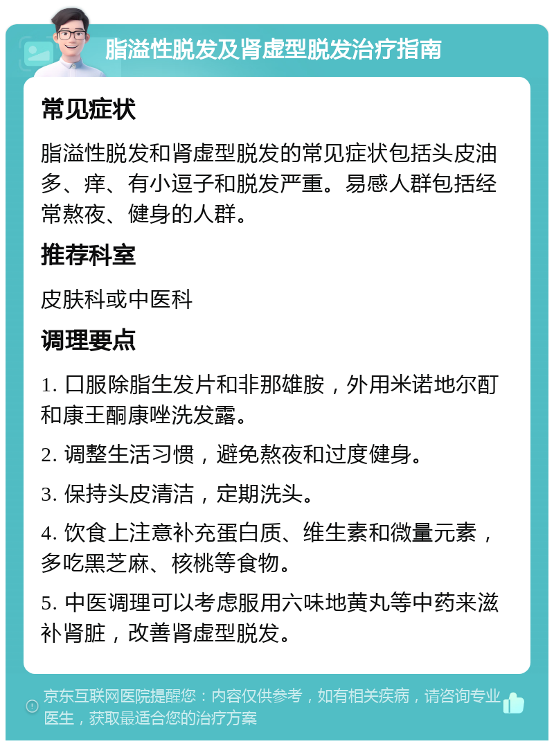 脂溢性脱发及肾虚型脱发治疗指南 常见症状 脂溢性脱发和肾虚型脱发的常见症状包括头皮油多、痒、有小逗子和脱发严重。易感人群包括经常熬夜、健身的人群。 推荐科室 皮肤科或中医科 调理要点 1. 口服除脂生发片和非那雄胺，外用米诺地尔酊和康王酮康唑洗发露。 2. 调整生活习惯，避免熬夜和过度健身。 3. 保持头皮清洁，定期洗头。 4. 饮食上注意补充蛋白质、维生素和微量元素，多吃黑芝麻、核桃等食物。 5. 中医调理可以考虑服用六味地黄丸等中药来滋补肾脏，改善肾虚型脱发。